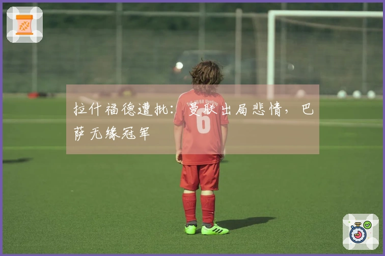 拉什福德遭批：曼联出局悲情，巴萨无缘冠军