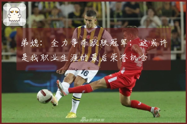 弟媳：全力争夺欧联冠军；这或许是我职业生涯的最后荣誉机会