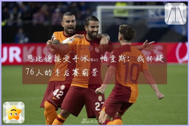 恩比德接受手术，帕金斯：我怀疑76人的季后赛前景