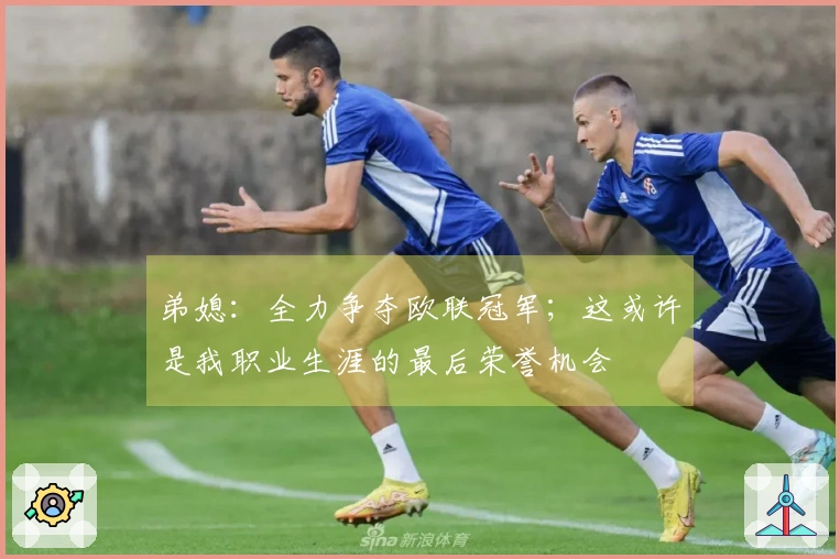 弟媳：全力争夺欧联冠军；这或许是我职业生涯的最后荣誉机会