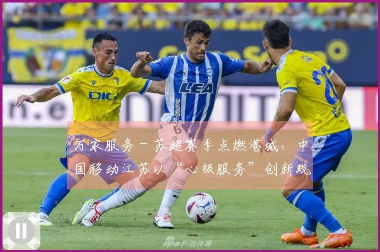 万家服务 - 苏超赛季点燃港城，中国移动江苏以“心级服务”创新观赛体验