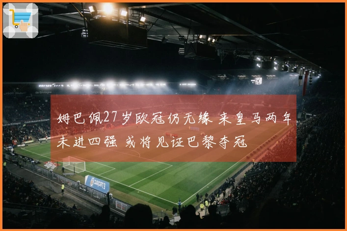 姆巴佩27岁欧冠仍无缘 来皇马两年未进四强 或将见证巴黎夺冠