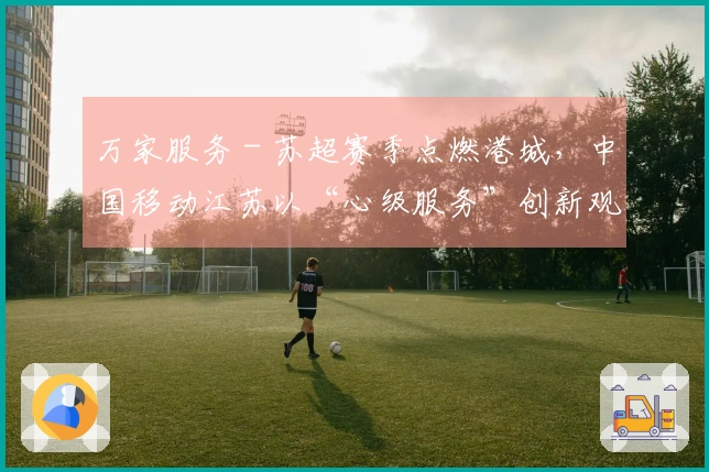 万家服务 - 苏超赛季点燃港城，中国移动江苏以“心级服务”创新观赛体验