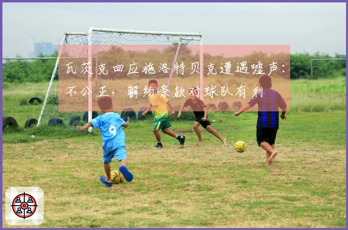 瓦茨克回应施洛特贝克遭遇嘘声：不公正，解约条款对球队有利