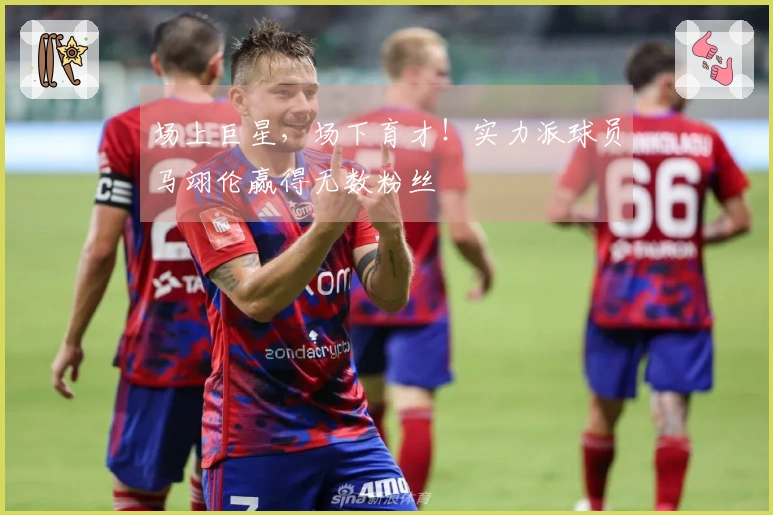 场上巨星，场下育才！实力派球员马翊伦赢得无数粉丝