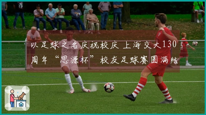 以足球之名庆祝校庆 上海交大130周年“思源杯”校友足球赛圆满结束