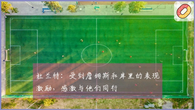 杜兰特：受到詹姆斯和库里的表现激励，感激与他们同行