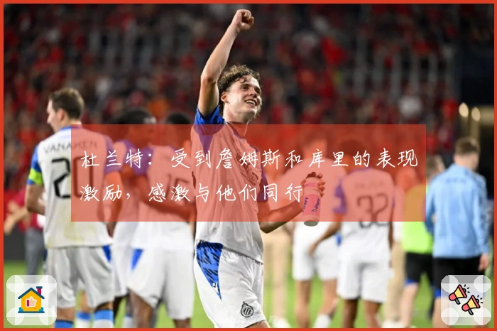 杜兰特：受到詹姆斯和库里的表现激励，感激与他们同行